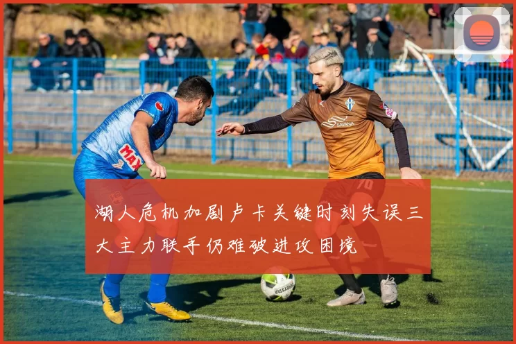 湖人危机加剧卢卡关键时刻失误三大主力联手仍难破进攻困境