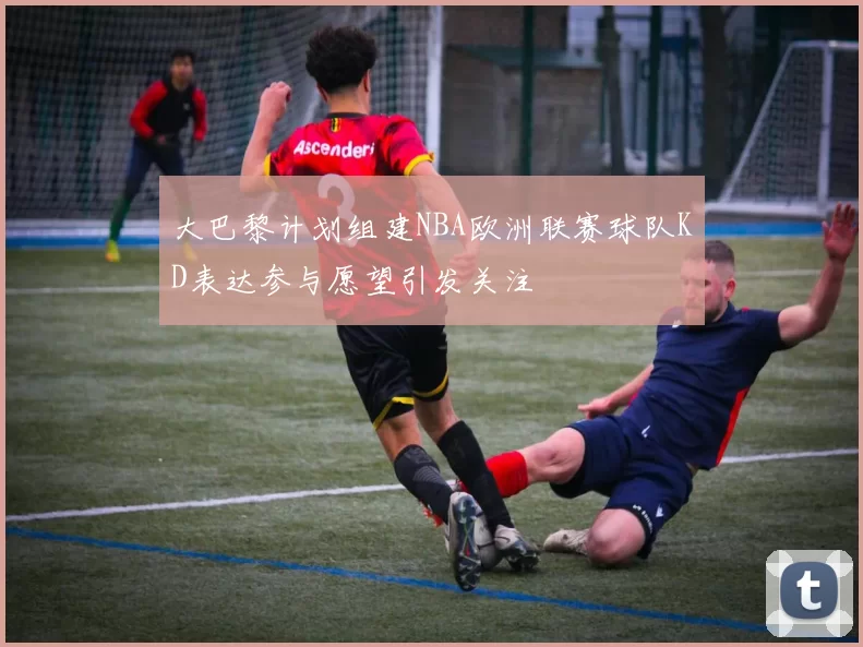 大巴黎计划组建NBA欧洲联赛球队KD表达参与愿望引发关注