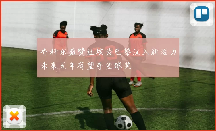 乔科尔盛赞杜埃为巴黎注入新活力未来五年有望夺金球奖