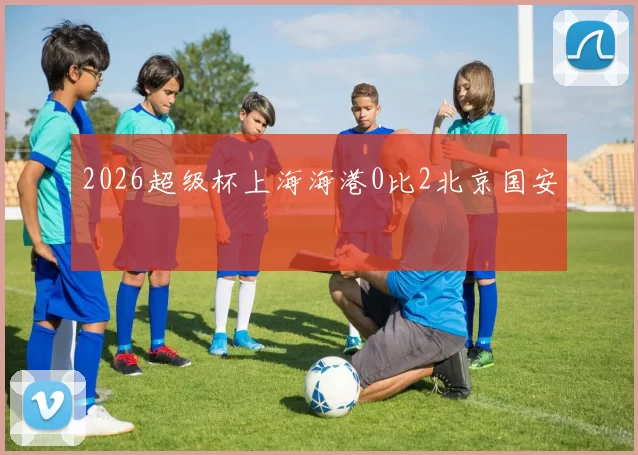 2026超级杯上海海港0比2北京国安