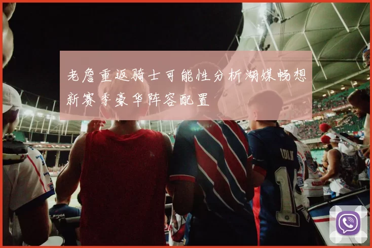 老詹重返骑士可能性分析湖媒畅想新赛季豪华阵容配置