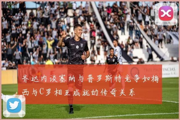 齐达内谈塞纳与普罗斯特竞争如梅西与C罗相互成就的传奇关系