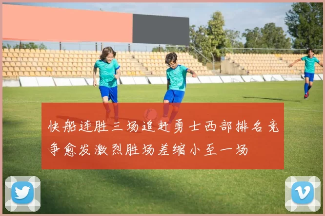 快船连胜三场追赶勇士西部排名竞争愈发激烈胜场差缩小至一场