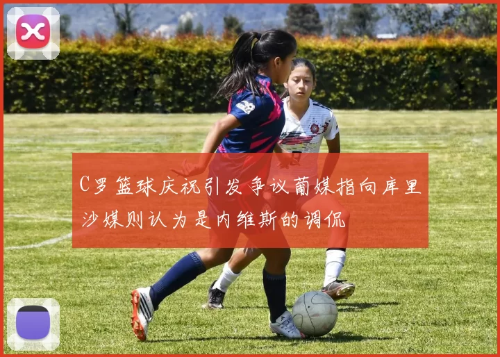C罗篮球庆祝引发争议葡媒指向库里沙媒则认为是内维斯的调侃