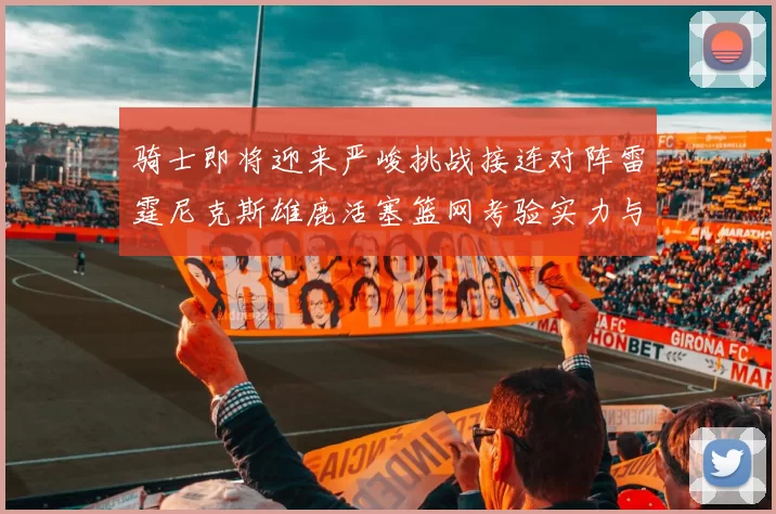 骑士即将迎来严峻挑战接连对阵雷霆尼克斯雄鹿活塞篮网考验实力与韧性