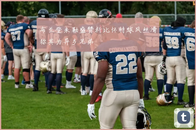 布兰登米勒盛赞科比怀特球风丝滑称其为异乡兄弟